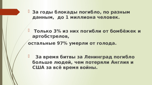 За годы блокады погибло, по разным данным, до 1 миллиона человек.   Только 3% из них погибли от бомбёжек и артобстрелов, остальные 97% умерли от голода.    За время битвы за Ленинград погибло больше людей, чем потеряли Англия и США за всё время войны.   