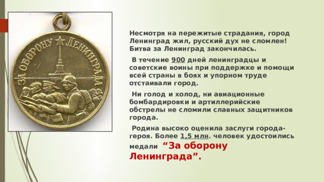 Несмотря на пережитые страдания, город Ленинград жил, русский дух не сломлен! Битва за Ленинград закончилась.  В течение 900 дней ленинградцы и советские воины при поддержке и помощи всей страны в боях и упорном труде отстаивали город.  Ни голод и холод, ни авиационные бомбардировки и артиллерийские обстрелы не сломили славных защитников города.  Родина высоко оценила заслуги города-героя. Более 1,5 млн . человек удостоились медали “За оборону Ленинграда”. 