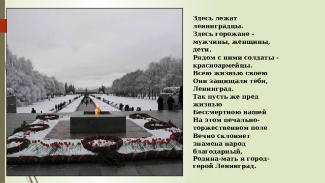 Здесь лежат ленинградцы. Здесь горожане - мужчины, женщины, дети. Рядом с ними солдаты - красноармейцы. Всею жизнью своею Они защищали тебя, Ленинград. Так пусть же пред жизнью Бессмертною вашей На этом печально-торжественном поле Вечно склоняет знамена народ благодарный, Родина-мать и город-герой Ленинград. 