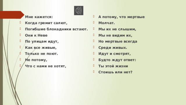 Мне кажется: Когда гремит салют, Погибшие блокадники встают. Они к Неве По улицам идут, Как все живые, Только не поют. Не потому, Что с нами не хотят, А потому, что мертвые Молчат. Мы их не слышим, Мы не видим их, Но мертвые всегда Среди живых. Идут и смотрят, Будто ждут ответ: Ты этой жизни Стоишь или нет?  
