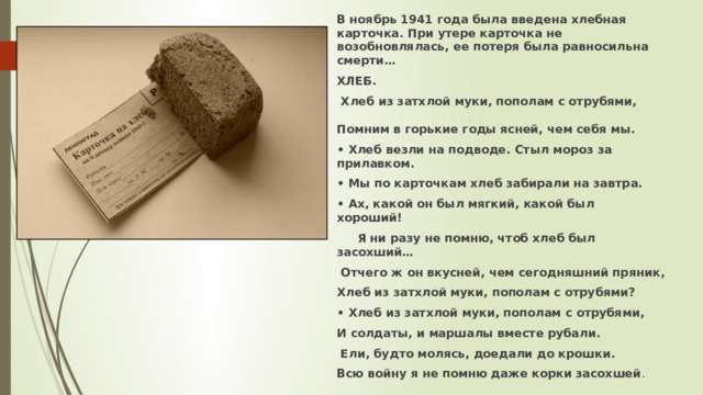 В ноябрь 1941 года была введена хлебная карточка. При утере карточка не возобновлялась, ее потеря была равносильна смерти… ХЛЕБ.  Хлеб из затхлой муки, пополам с отрубями, Помним в горькие годы ясней, чем себя мы. • Хлеб везли на подводе. Стыл мороз за прилавком. • Мы по карточкам хлеб забирали на завтра. • Ах, какой он был мягкий, какой был хороший!  Я ни разу не помню, чтоб хлеб был засохший…  Отчего ж он вкусней, чем сегодняшний пряник, Хлеб из затхлой муки, пополам с отрубями? • Хлеб из затхлой муки, пополам с отрубями, И солдаты, и маршалы вместе рубали.  Ели, будто молясь, доедали до крошки. Всю войну я не помню даже корки засохшей . 