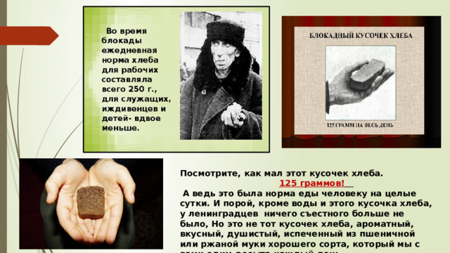 Посмотрите, как мал этот кусочек хлеба.  125 граммов!   А ведь это была норма еды человеку на целые сутки. И порой, кроме воды и этого кусочка хлеба, у ленинградцев ничего съестного больше не было, Но это не тот кусочек хлеба, ароматный, вкусный, душистый, испеченный из пшеничной или ржаной муки хорошего сорта, который мы с вами едим досыта каждый день. 
