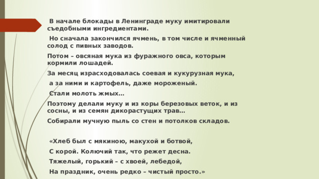  В начале блокады в Ленинграде муку имитировали съедобными ингредиентами.  Но сначала закончился ячмень, в том числе и ячменный солод с пивных заводов. Потом – овсяная мука из фуражного овса, которым кормили лошадей. За месяц израсходовалась соевая и кукурузная мука,  а за ними и картофель, даже мороженый.  Стали молоть жмых… Поэтому делали муку и из коры березовых веток, и из сосны, и из семян дикорастущих трав… Собирали мучную пыль со стен и потолков складов.   «Хлеб был с мякиною, макухой и ботвой,  С корой. Колючий так, что режет десна.  Тяжелый, горький – с хвоей, лебедой,  На праздник, очень редко – чистый просто.» 