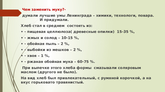  Чем заменить муку?-  думали лучшие умы Ленинграда – химики, технологи, повара. И придумали. Хлеб стал в среднем состоять из: • - пищевая целлюлоза( древесные опилки) 15-35 %, • - жмых и солод – 10-15 %, • - обойная пыль – 2 %, • - выбойки из мешков – 2 %, • - хвоя – 1 %, • - ржаная обойная мука – 60-75 %.  При выпечке этого хлеба формы смазывали соляровым маслом (другого не было). На вид хлеб был привлекательный, с румяной корочкой, а на вкус горьковато травянистый.  