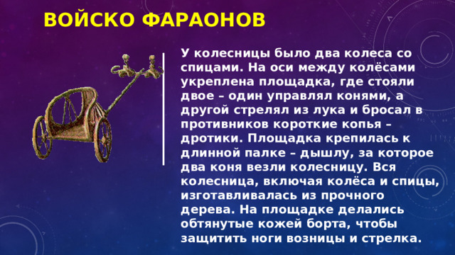 Войско фараонов У колесницы было два колеса со спицами. На оси между колёсами укреплена площадка, где стояли двое – один управлял конями, а другой стрелял из лука и бросал в противников короткие копья – дротики. Площадка крепилась к длинной палке – дышлу, за которое два коня везли колесницу. Вся колесница, включая колёса и спицы, изготавливалась из прочного дерева. На площадке делались обтянутые кожей борта, чтобы защитить ноги возницы и стрелка. 