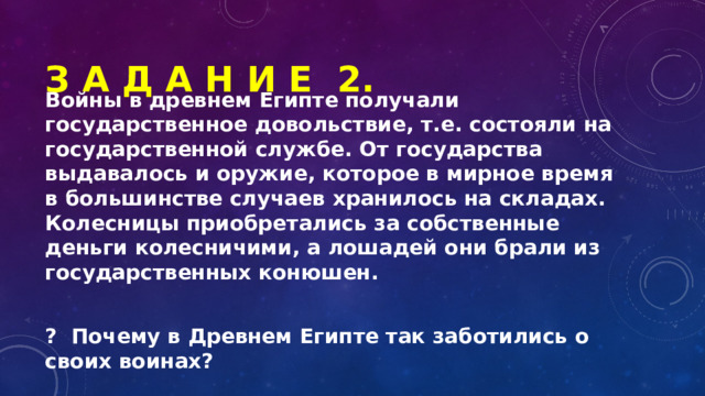 З А Д А Н И Е 2. Войны в древнем Египте получали государственное довольствие, т.е. состояли на государственной службе. От государства выдавалось и оружие, которое в мирное время в большинстве случаев хранилось на складах. Колесницы приобретались за собственные деньги колесничими, а лошадей они брали из государственных конюшен.  ? Почему в Древнем Египте так заботились о своих воинах? 