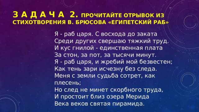 З А Д А Ч А 2. Прочитайте отрывок из стихотворения В. Брюсова «Египетский раб» Я - раб царя. С восхода до заката Среди других свершаю тяжкий труд. И кус гнилой - единственная плата За стон, за пот, за тысячи минут. Я - раб царя, и жребий мой безвестен; Как тень зари исчезну без следа. Меня с земли судьба сотрет, как плесень; Но след не минет скорбного труда, И простоит близ озера Мерида Века веков святая пирамида. 