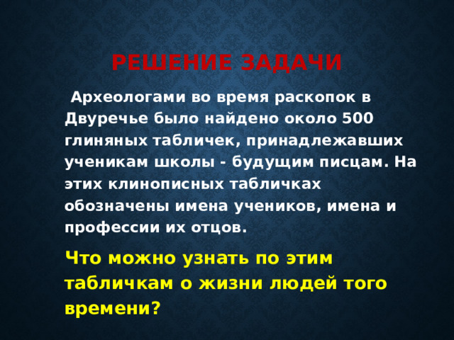 Решение задачи  Археологами во время раскопок в Двуречье было найдено около 500 глиняных табличек, принадлежавших ученикам школы - будущим писцам. На этих клинописных табличках обозначены имена учеников, имена и профессии их отцов.  Что можно узнать по этим табличкам о жизни людей того времени? 
