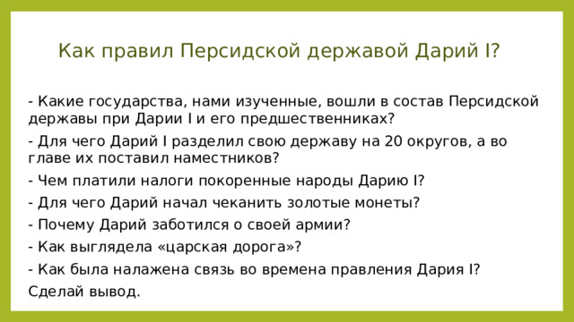 Как правил Персидской державой Дарий I? - Какие государства, нами изученные, вошли в состав Персидской державы при Дарии I и его предшественниках? - Для чего Дарий I разделил свою державу на 20 округов, а во главе их поставил наместников? - Чем платили налоги покоренные народы Дарию I? - Для чего Дарий начал чеканить золотые монеты? - Почему Дарий заботился о своей армии? - Как выглядела «царская дорога»? - Как была налажена связь во времена правления Дария I? Сделай вывод.  