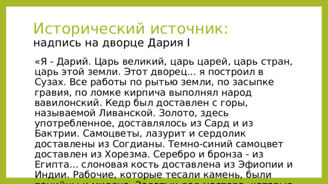 Исторический источник:  надпись на дворце Дария I «Я - Дарий. Царь великий, царь царей, царь стран, царь этой земли. Этот дворец... я построил в Сузах. Все работы по рытью земли, по засыпке гравия, по ломке кирпича выполнял народ вавилонский. Кедр был доставлен с горы, называемой Ливанской. Золото, здесь употребленное, доставлялось из Сард и из Бактрии. Самоцветы, лазурит и сердолик доставлены из Согдианы. Темно-синий самоцвет доставлен из Хорезма. Серебро и бронза - из Египта... слоновая кость доставлена из Эфиопии и Индии. Рабочие, которые тесали камень, были панийцы и мидяне. Золотых дел мастера, которые работали над золотом, были мидяне и египтяне...» 
