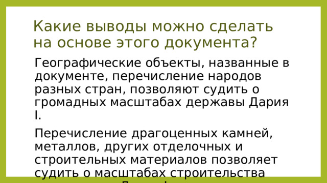 Какие выводы можно сделать на основе этого документа? Географические объекты, названные в документе, перечисление народов разных стран, позволяют судить о громадных масштабах державы Дария I. Перечисление драгоценных камней, металлов, других отделочных и строительных материалов позволяет судить о масштабах строительства дворцов для Дария I. 