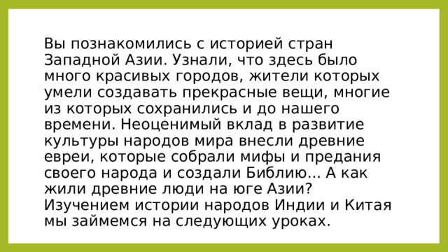 Вы познакомились с историей стран Западной Азии. Узнали, что здесь было много красивых городов, жители которых умели создавать прекрасные вещи, многие из которых сохранились и до нашего времени. Неоценимый вклад в развитие культуры народов мира внесли древние евреи, которые собрали мифы и предания своего народа и создали Библию... А как жили древние люди на юге Азии? Изучением истории народов Индии и Китая мы займемся на следующих уроках. 