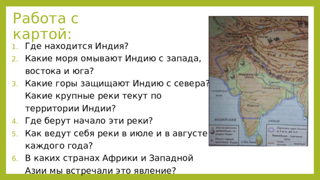 Работа с картой: Где находится Индия? Какие моря омывают Индию с запада, востока и юга? Какие горы защищают Индию с севера? Какие крупные реки текут по территории Индии? Где берут начало эти реки? Как ведут себя реки в июле и в августе каждого года? В каких странах Африки и Западной Азии мы встречали это явление? 
