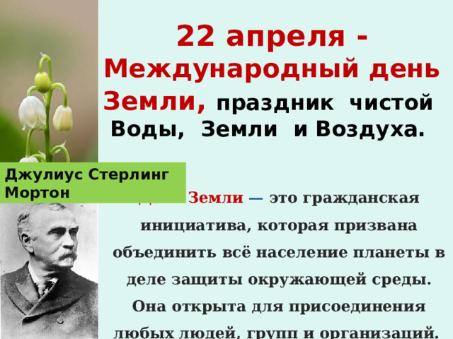 22 апреля - Международный день Земли , праздник чистой Воды, Земли и Воздуха.   Джулиус Стерлинг Мортон День Земли — это гражданская инициатива, которая призвана объединить всё население планеты в деле защиты окружающей среды. Она открыта для присоединения любых людей, групп и организаций.  