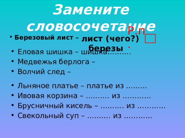 Замените словосочетание Р.п. лист (чего?) березы Березовый лист – Еловая шишка – шишка………. Медвежья берлога – Волчий след – Льняное платье – платье из ……… Ивовая корзина – ………. из ………… Брусничный кисель – ………. из ………… Свекольный суп – ………. из ………… 