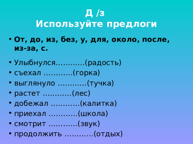 Д /з  Используйте предлоги От, до, из, без, у, для, около, после, из-за, с. Улыбнулся…………(радость) съехал …………(горка) выглянуло …………(тучка) растет …………(лес) добежал …………(калитка) приехал …………(школа) смотрит …………(звук) продолжить …………(отдых) 
