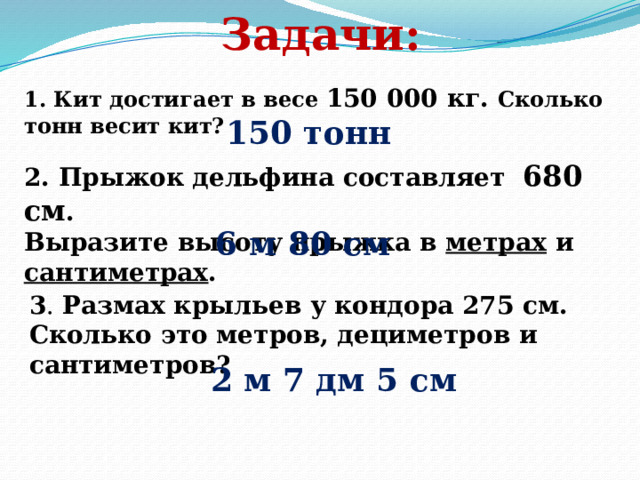 Задачи: 1. Кит достигает в весе 150 000 кг. Сколько тонн весит кит? 150 тонн 2. Прыжок дельфина составляет 680 см . Выразите высоту прыжка в метрах и сантиметрах . 6 м 80 см 3 . Размах крыльев у кондора 275 см. Сколько это метров, дециметров и сантиметров? 2 м 7 дм 5 см 