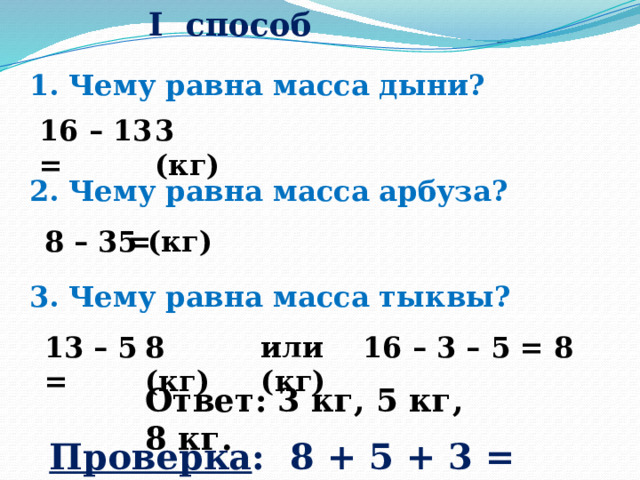  I способ 1. Чему равна масса дыни? 16 – 13 = 3 (кг) 2. Чему равна масса арбуза? 8 – 3 = 5 (кг) 3. Чему равна масса тыквы? 13 – 5 = 8 (кг) или 16 – 3 – 5 = 8 (кг) Ответ: 3 кг, 5 кг, 8 кг. Проверка : 8 + 5 + 3 = 16 (кг) 