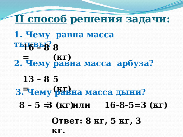 II способ решения задачи : 1. Чему равна масса тыквы? 16 – 8 = 8 (кг) 2. Чему равна масса арбуза? 13 – 8 = 5 (кг) 3. Чему равна масса дыни? 8 – 5 = 3 (кг) или 16-8-5=3 (кг) Ответ: 8 кг, 5 кг, 3 кг. 