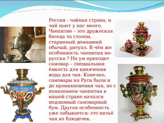 Россия - чайная страна, и чай пьют у нас много. Чаепитие – это дружеская беседа за столом, старинный домашний обычай, ритуал. В чём же особенность чаепития по-русски ? На ум приходит самовар – специальная ёмкость для кипячения воды для чая. Конечно, самовары на Руси были и до проникновения чая, но с появлением чаепития в нашей стране начался подлинный самоварный бум. Другая особенность уже забывается: это питьё чая из блюдечек. 