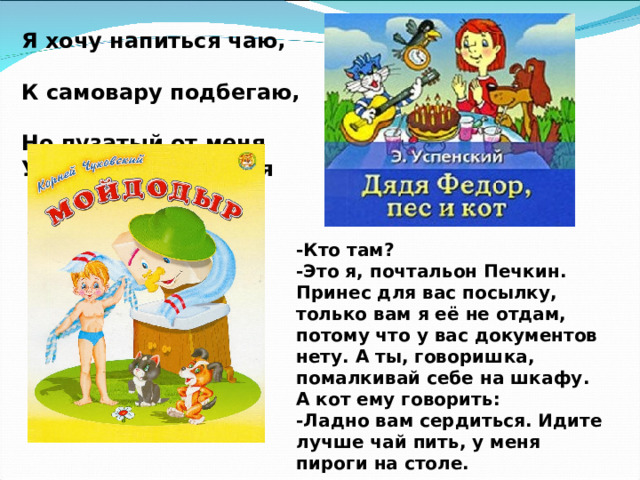 Я хочу напиться чаю, К самовару подбегаю,   Но пузатый от меня Убежал, как от огня -Кто там? -Это я, почтальон Печкин. Принес для вас посылку, только вам я её не отдам, потому что у вас документов нету. А ты, говоришка, помалкивай себе на шкафу. А кот ему говорить: -Ладно вам сердиться. Идите лучше чай пить, у меня пироги на столе. 