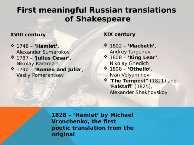 First meaningful Russian translations of Shakespeare XIX century  1802 – ‘Macbeth’ ,  Andrey Turgenev 1808 – ‘King Lear’ , Nikolay Gnedich 1808 – ‘Othello’ , Ivan Velyaminov ‘ The Tempest ” (1821) and ‘ Falstaff ’ (1825), Alexander Shakhovskoy XVIII century  1748 – ‘Hamlet’ , Alexander Sumarokov 1787 – ‘Julius Cesar’ ,  Nikolay Karamzin 1790 – ‘Romeo and Julia’ ,  Vasily Pomerantsev 1828 – ‘Hamlet’ by Michael Vronchenko, the first poetic translation from the original 