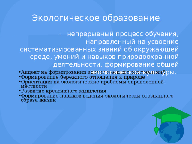 Экологическое образование непрерывный процесс обучения, направленный на усвоение систематизированных знаний об окружающей среде, умений и навыков природоохранной деятельности, формирование общей экологической культуры. Акцент на формировании экологических представлений Формирование бережного отношения к природе Ориентация на экологические проблемы определенной местности Развитие креативного мышления Формирование навыков ведения экологически осознанного образа жизни Акцент на формировании экологических представлений Формирование бережного отношения к природе Ориентация на экологические проблемы определенной местности Развитие креативного мышления Формирование навыков ведения экологически осознанного образа жизни 