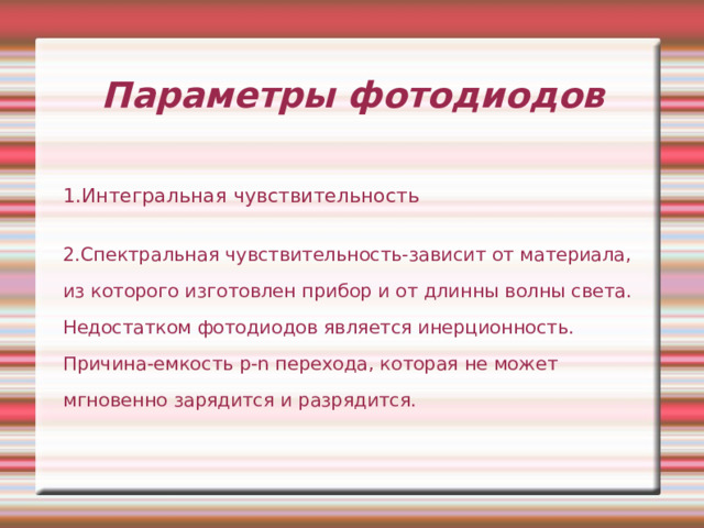 Параметры фотодиодов 1.Интегральная чувствительность 2.Спектральная чувствительность-зависит от материала, из которого изготовлен прибор и от длинны волны света. Недостатком фотодиодов является инерционность. Причина-емкость p-n перехода, которая не может мгновенно зарядится и разрядится. 