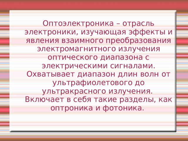 Оптоэлектроника – отрасль электроники, изучающая эффекты и явления взаимного преобразования электромагнитного излучения оптического диапазона с электрическими сигналами. Охватывает диапазон длин волн от ультрафиолетового до ультракрасного излучения. Включает в себя такие разделы, как оптроника и фотоника. 