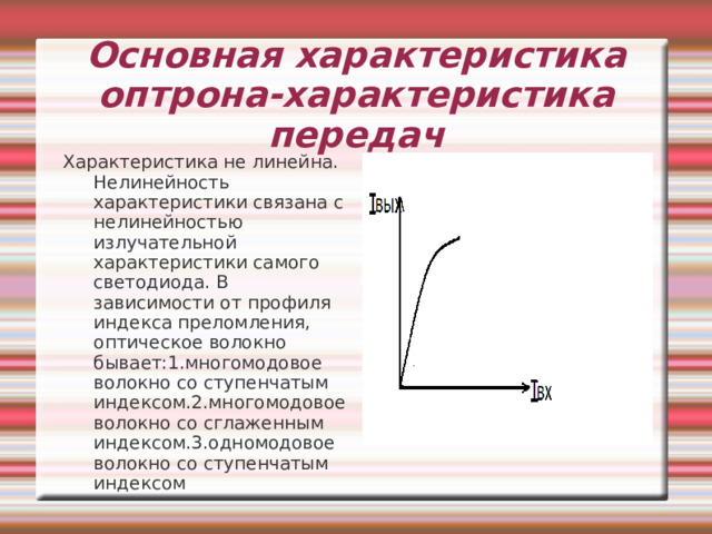 Основная характеристика оптрона-характеристика передач Характеристика не линейна. Нелинейность характеристики связана с нелинейностью излучательной характеристики самого светодиода. В зависимости от профиля индекса преломления, оптическое волокно бывает:1.многомодовое волокно со ступенчатым индексом.2.многомодовое волокно со сглаженным индексом.3.одномодовое волокно со ступенчатым индексом 