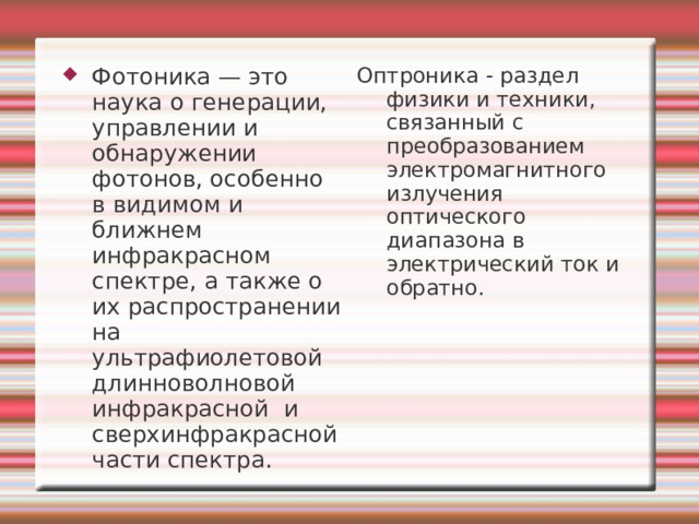 Фотоника — это наука о генерации, управлении и обнаружении фотонов, особенно в видимом и ближнем инфракрасном спектре, а также о их распространении на ультрафиолетовой длинноволновой инфракрасной и сверхинфракрасной части спектра. Оптроника - раздел физики и техники, связанный с преобразованием электромагнитного излучения оптического диапазона в электрический ток и обратно. 