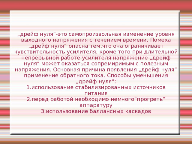 „ дрейф нуля“-это самопроизвольная изменение уровня выходного напряжения с течением времени. Помеха „дрейф нуля“ опасна тем,что она ограничивает чувствительность усилителя, кроме того при длительной непрерывной работе усилителя напряжение „дрейф нуля“ может оказаться сопремиримым с полезным напряжения. Основная причина появления „дрейф нуля“ применение обратного тока. Способы уменьшения „дрейф нуля“: 1.использование стабилизированных источников питания 2.перед работой необходимо немного“прогреть“ аппаратуру 3.использование баллансных каскадов 