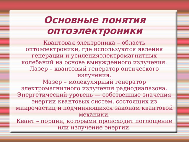 Основные понятия оптоэлектроники Квантовая электроника – область оптоэлектроники, где используются явления генерации и усиленияэлектромагнитных колебаний на основе вынужденного излучения. Лазер – квантовый генератор оптического излучения. Мазер – молекулярный генератор электромагнитного излучения радиодиапазона. Энергетический уровень — собственные значения энергии квантовых систем, состоящих из микрочастиц и подчиняющихся законам квантовой механики. Квант – порции, которыми происходит поглощение или излучение энергии. 