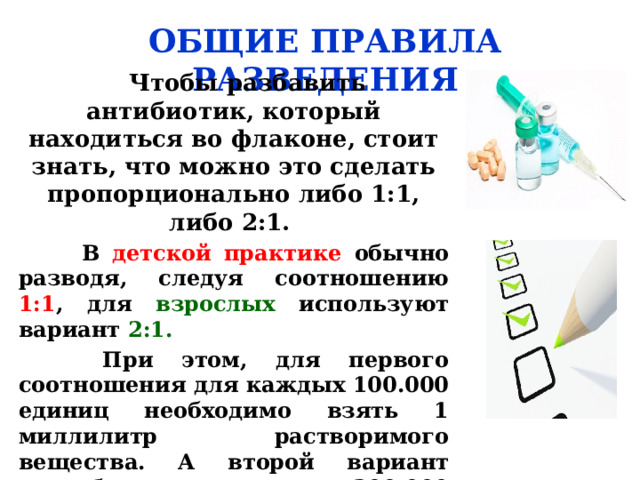 ОБЩИЕ ПРАВИЛА РАЗВЕДЕНИЯ  Чтобы разбавить антибиотик, который находиться во флаконе, стоит знать, что можно это сделать пропорционально либо 1:1, либо 2:1.  В детской практике обычно разводя, следуя соотношению 1:1 , для взрослых используют вариант 2:1.  При этом, для первого соотношения для каждых 100.000 единиц необходимо взять 1 миллилитр растворимого вещества. А второй вариант потребует на каждые 200.000 единиц 1 миллилитров растворителя . 