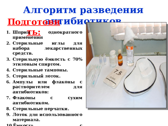 Алгоритм разведения антибиотиков Подготовить: Шприц однократного применения Стерильные иглы для набора лекарственных средств. Стерильную ёмкость с 70% этиловым спиртом. Стерильные тампоны. Стерильный лоток. Ампулы или флаконы с растворителем для антибиотиков: Флаконы с сухим антибиотиком. Стерильные перчатки. Лоток для использованного материала. Ёмкость с дезинфицирующим средством. 