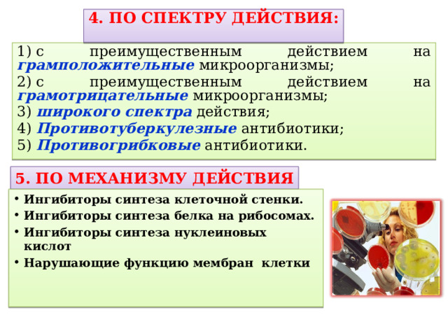 4. ПО СПЕКТРУ ДЕЙСТВИЯ:  1) с преимущественным действием на грамположительные микроорганизмы; 2) с преимущественным действием на грамотрицательные  микроорганизмы; 3)  широкого спектра  действия; 4) Противотуберкулезные антибиотики; 5) Противогрибковые антибиотики. 5. ПО МЕХАНИЗМУ ДЕЙСТВИЯ Ингибиторы синтеза клеточной стенки. Ингибиторы синтеза белка на рибосомах. Ингибиторы синтеза нуклеиновых кислот Нарушающие функцию мембран клетки 