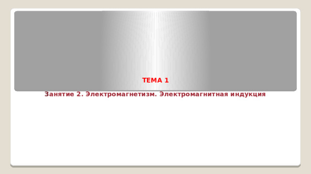           ТЕМА 1   З анятие 2. Электромагнетизм. Электромагнитная индукция    