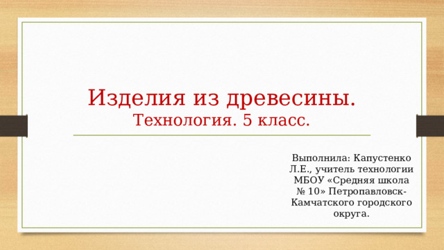 Изделия из древесины.  Технология. 5 класс. Выполнила: Капустенко Л.Е., учитель технологии МБОУ «Средняя школа № 10» Петропавловск-Камчатского городского округа. 