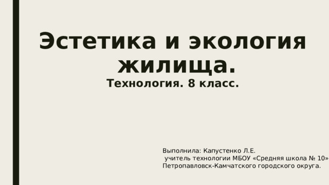 Эстетика и экология  жилища.  Технология. 8 класс. Выполнила: Капустенко Л.Е.  учитель технологии МБОУ «Средняя школа № 10» Петропавловск-Камчатского городского округа. 