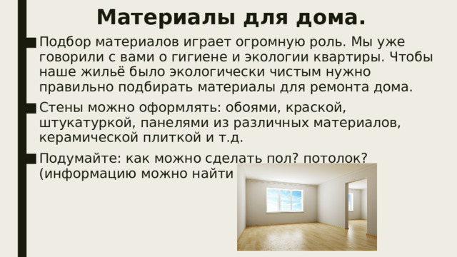 Материалы для дома. Подбор материалов играет огромную роль. Мы уже говорили с вами о гигиене и экологии квартиры. Чтобы наше жильё было экологически чистым нужно правильно подбирать материалы для ремонта дома. Стены можно оформлять: обоями, краской, штукатуркой, панелями из различных материалов, керамической плиткой и т.д. Подумайте: как можно сделать пол? потолок? (информацию можно найти в Интернете). 