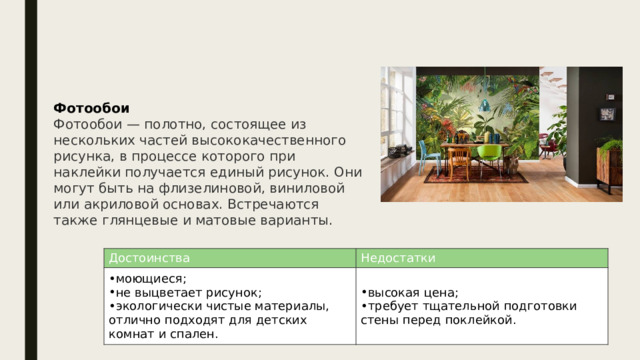 Фотообои Фотообои — полотно, состоящее из нескольких частей высококачественного рисунка, в процессе которого при наклейки получается единый рисунок. Они могут быть на флизелиновой, виниловой или акриловой основах. Встречаются также глянцевые и матовые варианты. Достоинства моющиеся; не выцветает рисунок; экологически чистые материалы, отлично подходят для детских комнат и спален. Недостатки высокая цена; требует тщательной подготовки стены перед поклейкой. 