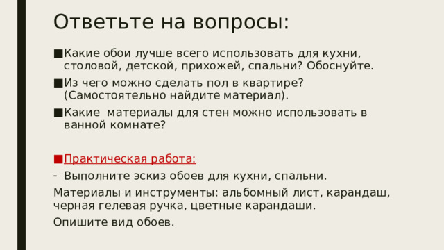 Ответьте на вопросы:   Какие обои лучше всего использовать для кухни, столовой, детской, прихожей, спальни? Обоснуйте. Из чего можно сделать пол в квартире? (Самостоятельно найдите материал). Какие материалы для стен можно использовать в ванной комнате? Практическая работа: Выполните эскиз обоев для кухни, спальни. Материалы и инструменты: альбомный лист, карандаш, черная гелевая ручка, цветные карандаши. Опишите вид обоев. 