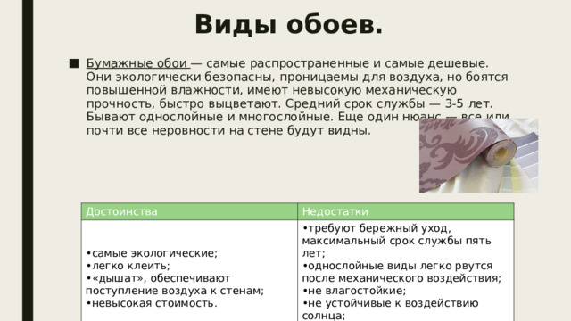 Виды обоев. Бумажные обои — самые распространенные и самые дешевые. Они экологически безопасны, проницаемы для воздуха, но боятся повышенной влажности, имеют невысокую механическую прочность, быстро выцветают. Средний срок службы — 3-5 лет. Бывают однослойные и многослойные. Еще один нюанс — все или почти все неровности на стене будут видны. Достоинства самые экологические; легко клеить; «дышат», обеспечивают поступление воздуха к стенам; невысокая стоимость. Недостатки требуют бережный уход, максимальный срок службы пять лет; однослойные виды легко рвутся после механического воздействия; не влагостойкие; не устойчивые к воздействию солнца; впитывают запахи. 