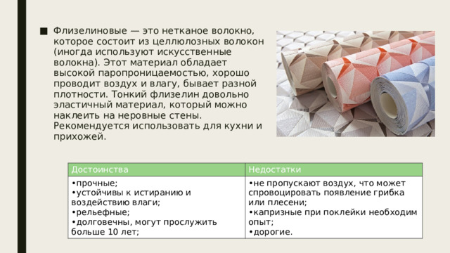 Флизелиновые — это нетканое волокно, которое состоит из целлюлозных волокон (иногда используют искусственные волокна). Этот материал обладает высокой паропроницаемостью, хорошо проводит воздух и влагу, бывает разной плотности. Тонкий флизелин довольно эластичный материал, который можно наклеить на неровные стены. Рекомендуется использовать для кухни и прихожей. Достоинства прочные; устойчивы к истиранию и воздействию влаги; рельефные; долговечны, могут прослужить больше 10 лет; Недостатки не пропускают воздух, что может спровоцировать появление грибка или плесени; капризные при поклейки необходим опыт; дорогие. 