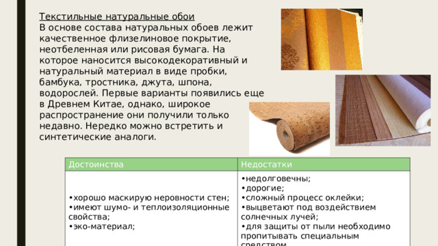 Текстильные натуральные обои В основе состава натуральных обоев лежит качественное флизелиновое покрытие, неотбеленная или рисовая бумага. На которое наносится высокодекоративный и натуральный материал в виде пробки, бамбука, тростника, джута, шпона, водорослей. Первые варианты появились еще в Древнем Китае, однако, широкое распространение они получили только недавно. Нередко можно встретить и синтетические аналоги. Достоинства хорошо маскирую неровности стен; имеют шумо- и теплоизоляционные свойства; эко-материал; Недостатки недолговечны; дорогие; сложный процесс оклейки; выцветают под воздействием солнечных лучей; для защиты от пыли необходимо пропитывать специальным средством. 