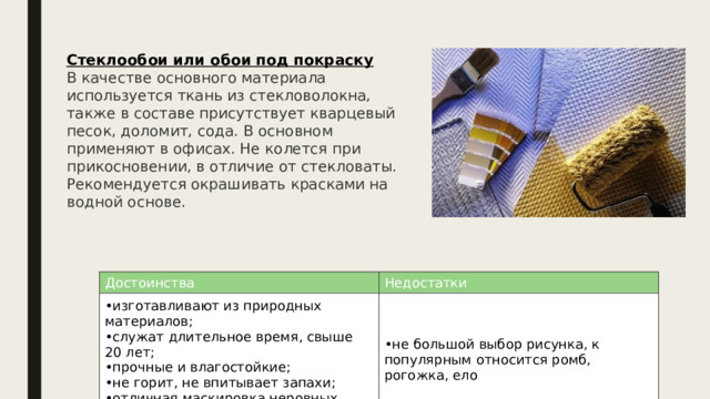 Стеклообои или обои под покраску В качестве основного материала используется ткань из стекловолокна, также в составе присутствует кварцевый песок, доломит, сода. В основном применяют в офисах. Не колется при прикосновении, в отличие от стекловаты. Рекомендуется окрашивать красками на водной основе. Достоинства изготавливают из природных материалов; служат длительное время, свыше 20 лет; прочные и влагостойкие; не горит, не впитывает запахи; отличная маскировка неровных стен. Недостатки не большой выбор рисунка, к популярным относится ромб, рогожка, ело 