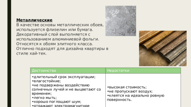 Металлические В качестве основы металлических обоев, используется флизелин или бумага. Декоративный слой выполняется с использованием алюминиевой фольги. Относятся к обоям элитного класса. Отлично подходят для дизайна квартиры в стиле хай-тек. Достоинства длительный срок эксплуатации; влагостойкие; не подвержены воздействию солнечных лучей и не выцветают со временем; легко мыть; хорошо поглощают шум; отражают электромагнитное излучение. Недостатки высокая стоимость; не пропускают воздух; клеятся на идеально ровную поверхность. 