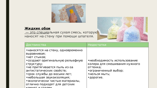 Жидкие обои  — это специа льная сухая смесь, которую наносят на стену при помощи шпателя. Достоинства наносятся на стену, одновременно выравнивая; нет стыков; создают оригинальную рельефную структуру; не притягивается пыль из-за антистатических свойств; срок службы до восьми лет; небольшая звукоизоляция; экологически чистые материалы, отлично подходят для детских комнат и спален. Недостатки необходимость использование колера для смешивания нужного оттенка; ограниченный выбор; нельзя мыть; дорогие. 