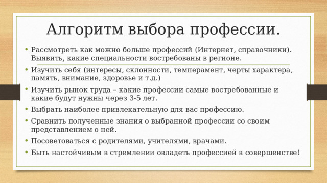Алгоритм выбора профессии. Рассмотреть как можно больше профессий (Интернет, справочники). Выявить, какие специальности востребованы в регионе. Изучить себя (интересы, склонности, темперамент, черты характера, память, внимание, здоровье и т.д.) Изучить рынок труда – какие профессии самые востребованные и какие будут нужны через 3-5 лет. Выбрать наиболее привлекательную для вас профессию. Сравнить полученные знания о выбранной профессии со своим представлением о ней. Посоветоваться с родителями, учителями, врачами. Быть настойчивым в стремлении овладеть профессией в совершенстве!  