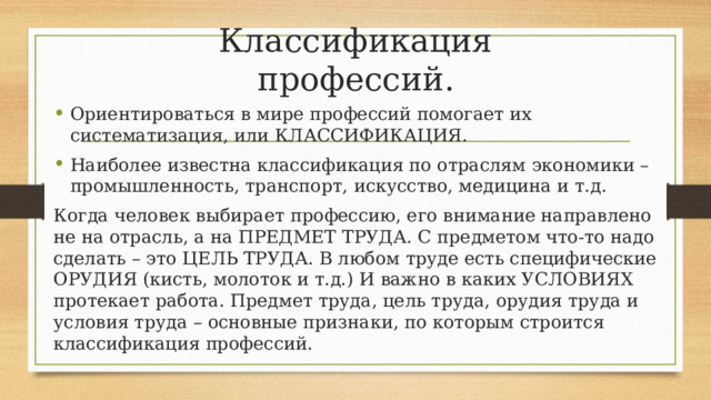 Классификация профессий. Ориентироваться в мире профессий помогает их систематизация, или КЛАССИФИКАЦИЯ. Наиболее известна классификация по отраслям экономики – промышленность, транспорт, искусство, медицина и т.д. Когда человек выбирает профессию, его внимание направлено не на отрасль, а на ПРЕДМЕТ ТРУДА. С предметом что-то надо сделать – это ЦЕЛЬ ТРУДА. В любом труде есть специфические ОРУДИЯ (кисть, молоток и т.д.) И важно в каких УСЛОВИЯХ протекает работа. Предмет труда, цель труда, орудия труда и условия труда – основные признаки, по которым строится классификация профессий. 